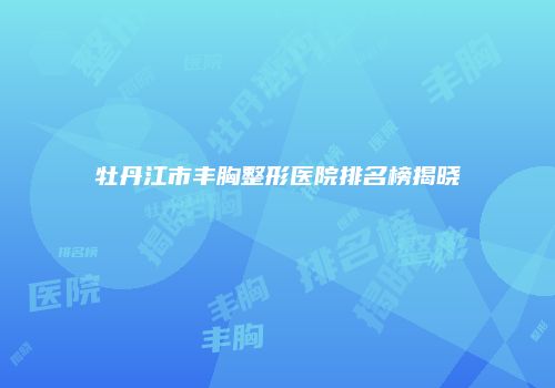 牡丹江市丰胸整形医院排名榜揭晓