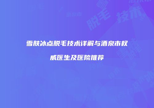 雪肤冰点脱毛技术详解与酒泉市权威医生及医院推荐