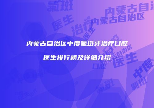 内蒙古自治区中度氟斑牙治疗口腔医生排行榜及详细介绍