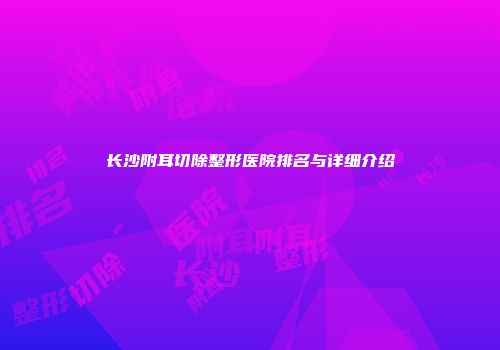 长沙附耳切除整形医院排名与详细介绍