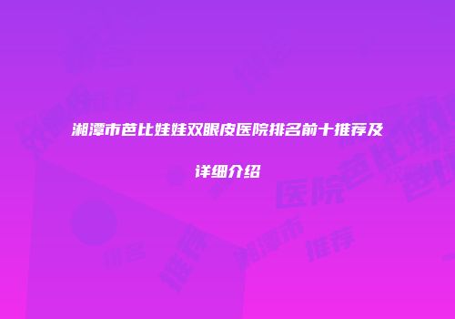 湘潭市芭比娃娃双眼皮医院排名前十推荐及详细介绍