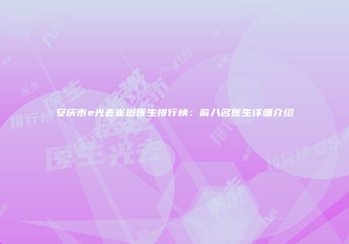 安庆市e光去雀斑医生排行榜：前八名医生详细介绍