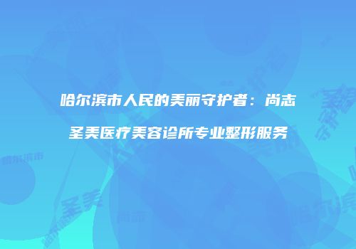 哈尔滨市人民的美丽守护者：尚志圣美医疗美容诊所专业整形服务