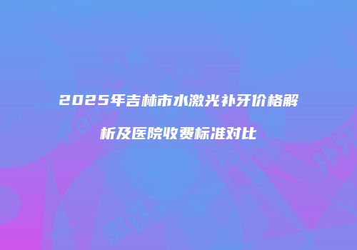 2025年吉林市水激光补牙价格解析及医院收费标准对比