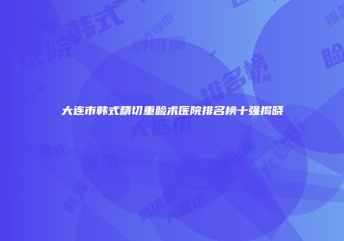 大连市韩式精切重睑术医院排名榜十强揭晓