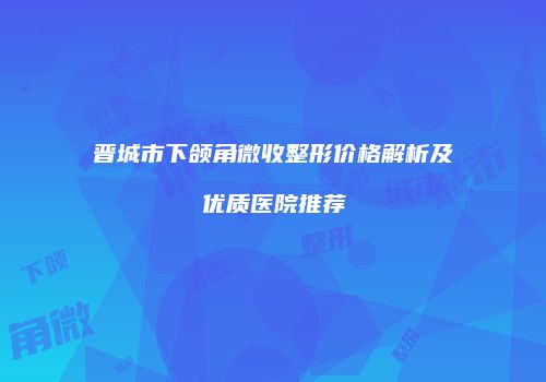 晋城市下颌角微收整形价格解析及优质医院推荐