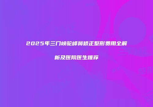 2025年三门峡驼峰鼻矫正整形费用全解析及医院医生推荐
