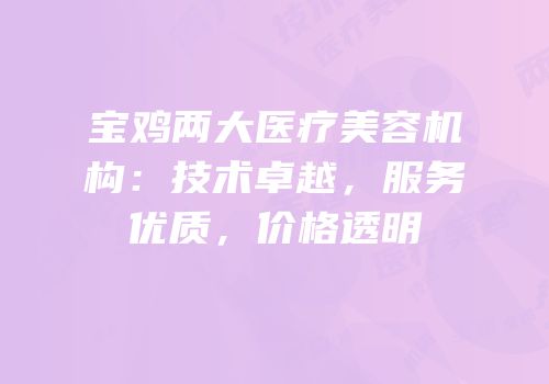宝鸡两大医疗美容机构：技术卓越，服务优质，价格透明