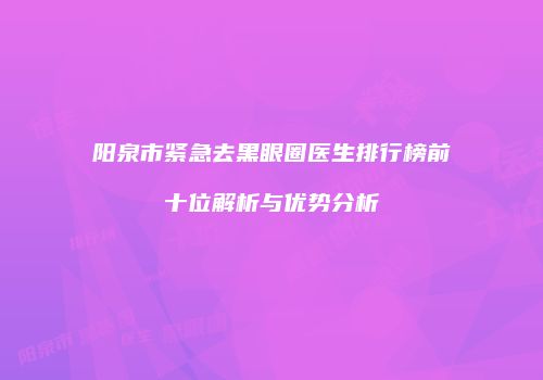 阳泉市紧急去黑眼圈医生排行榜前十位解析与优势分析