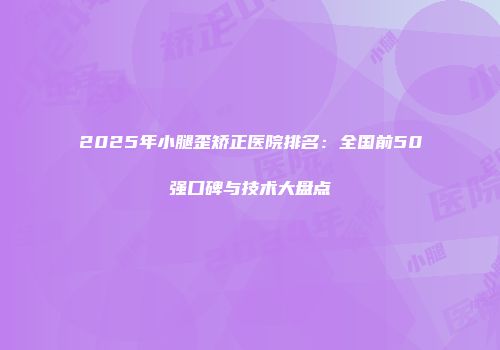 2025年小腿歪矫正医院排名：全国前50强口碑与技术大盘点