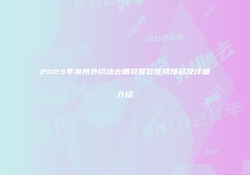 2025年泉州外切法去眼袋整容医院排名及详细介绍