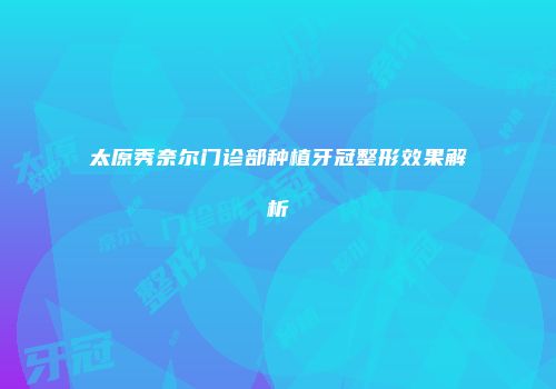 太原秀奈尔门诊部种植牙冠整形效果解析