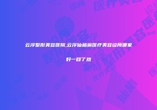 云浮整形美容医院,云浮仙格丽医疗美容诊所哪家好一目了然