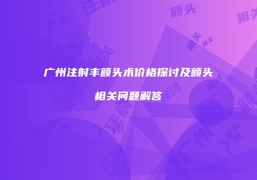 广州注射丰额头术价格探讨及额头相关问题解答