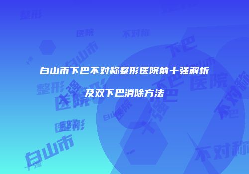 白山市下巴不对称整形医院前十强解析及双下巴消除方法