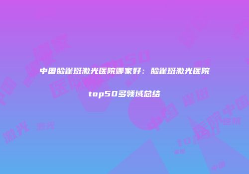 中国脸雀斑激光医院哪家好：脸雀斑激光医院top50多领域总结