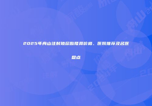 2025年舟山注射玻尿酸隆鼻价格、医院推荐及名医盘点