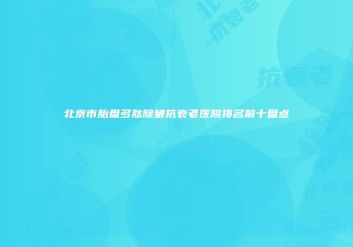 北京市胎盘多肽除皱抗衰老医院排名前十盘点