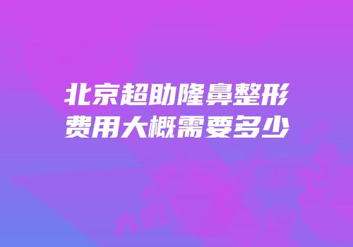 北京超助隆鼻整形费用大概需要多少