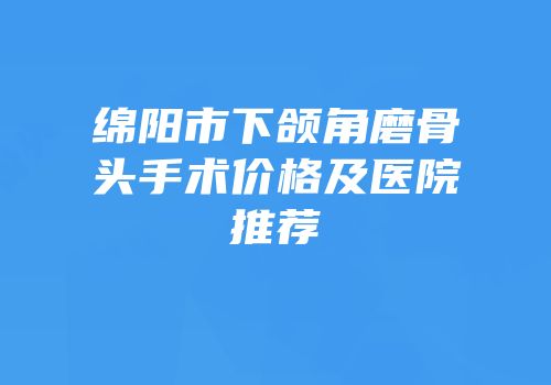 绵阳市下颌角磨骨头手术价格及医院推荐