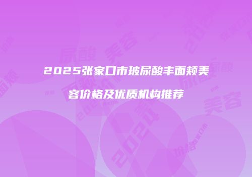 2025张家口市玻尿酸丰面颊美容价格及优质机构推荐
