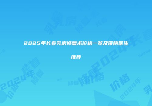 2025年长春乳房修复术价格一览及医院医生推荐