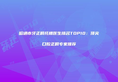 昭通市牙正畸托槽医生排名TOP10：顶尖口腔正畸专家推荐