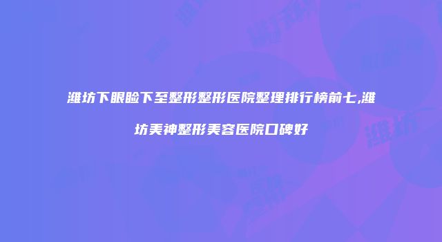 潍坊下眼睑下至整形整形医院整理排行榜前七,潍坊美神整形美容医院口碑好
