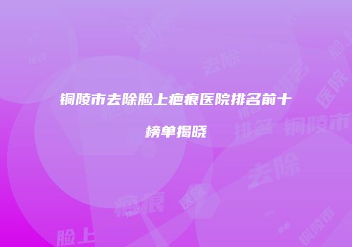 铜陵市去除脸上疤痕医院排名前十榜单揭晓