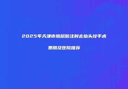 2025年天津市玻尿酸注射去抬头纹手术费用及医院推荐