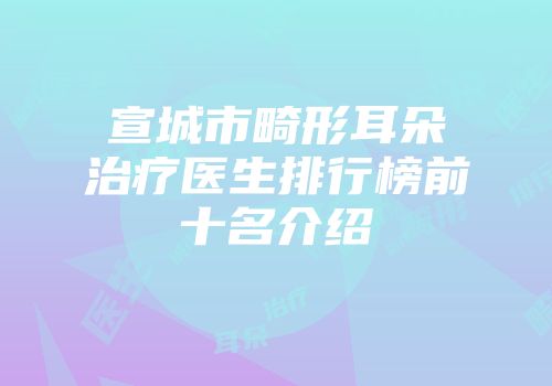 宣城市畸形耳朵治疗医生排行榜前十名介绍