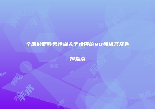 全国玻尿酸男性增大手术医院20强排名及选择指南