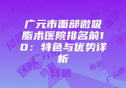 广元市面部微吸脂术医院排名前10：特色与优势详析