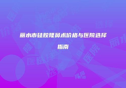 丽水市硅胶隆鼻术价格与医院选择指南