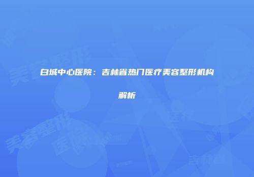 白城中心医院：吉林省热门医疗美容整形机构解析
