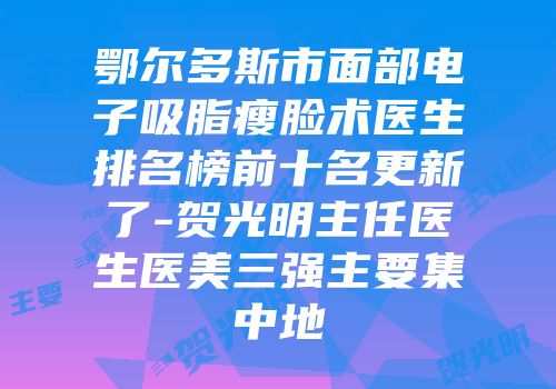 鄂尔多斯市面部电子吸脂瘦脸术医生排名榜前十名更新了-贺光明主任医生医美三强主要集中地