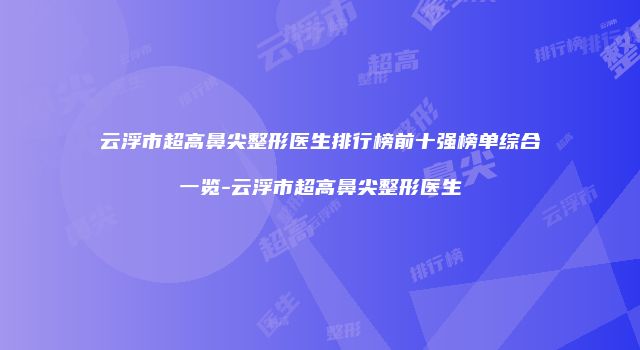 云浮市超高鼻尖整形医生排行榜前十强榜单综合一览-云浮市超高鼻尖整形医生