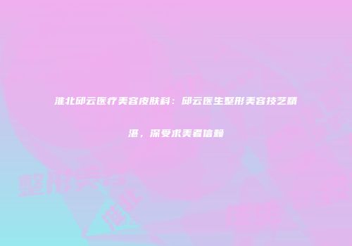 淮北邱云医疗美容皮肤科：邱云医生整形美容技艺精湛，深受求美者信赖