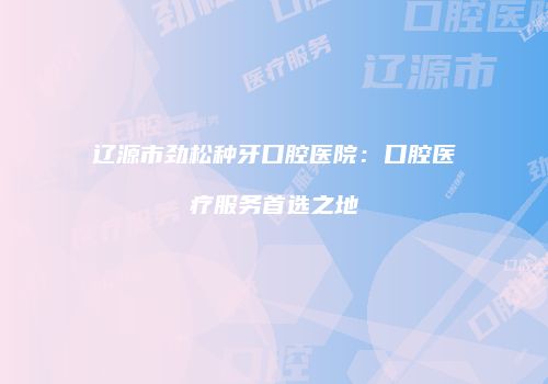 辽源市劲松种牙口腔医院：口腔医疗服务首选之地