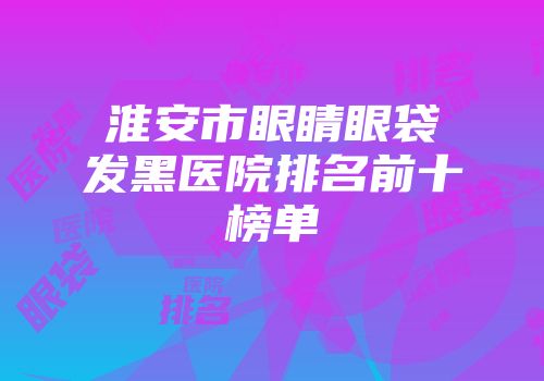 淮安市眼睛眼袋发黑医院排名前十榜单
