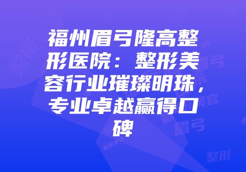 福州眉弓隆高整形医院：整形美容行业璀璨明珠，专业卓越赢得口碑