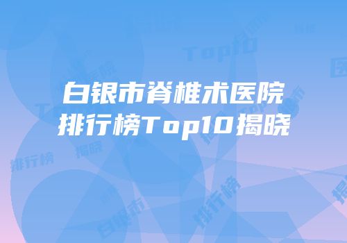白银市脊椎术医院排行榜Top10揭晓