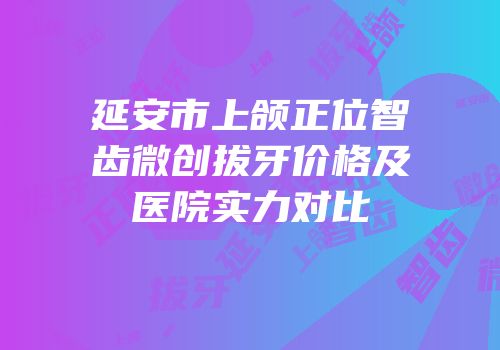 延安市上颌正位智齿微创拔牙价格及医院实力对比