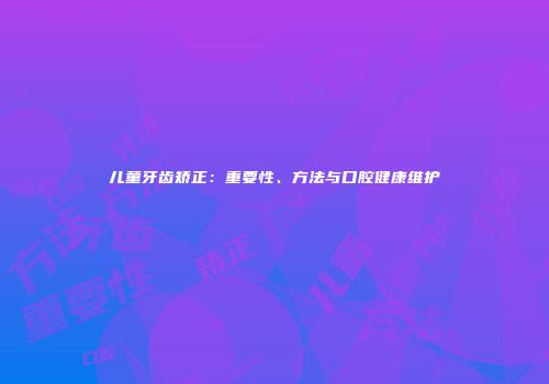 儿童牙齿矫正：重要性、方法与口腔健康维护