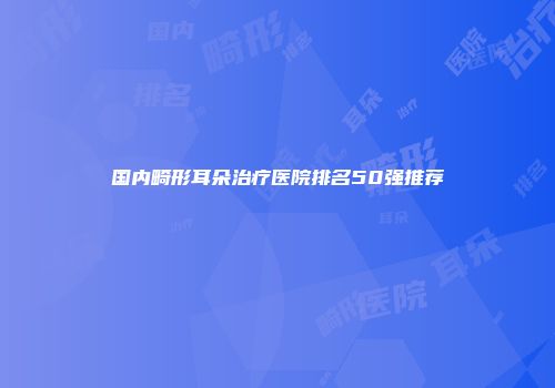 国内畸形耳朵治疗医院排名50强推荐