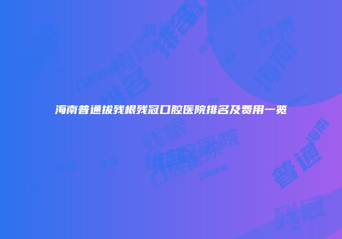 海南普通拔残根残冠口腔医院排名及费用一览
