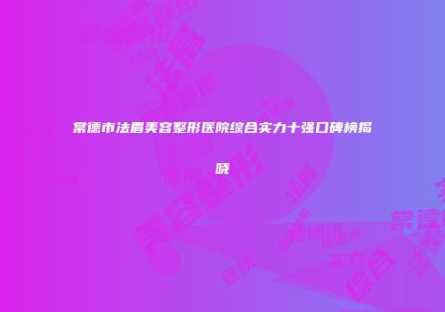 常德市法眉美容整形医院综合实力十强口碑榜揭晓
