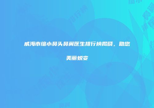 威海市缩小鼻头鼻翼医生排行榜揭晓，助您美丽蜕变
