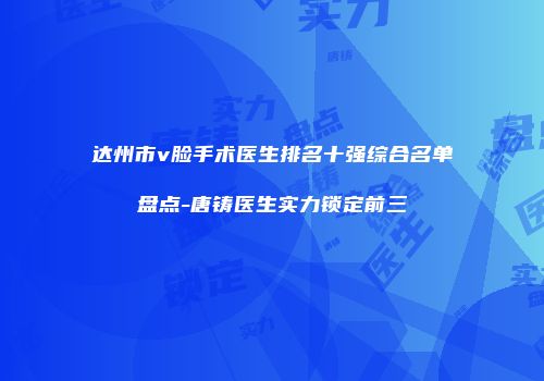 达州市v脸手术医生排名十强综合名单盘点-唐铸医生实力锁定前三