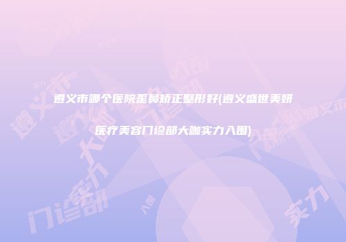 遵义市哪个医院歪鼻矫正整形好(遵义盛世美妍医疗美容门诊部大咖实力入围)